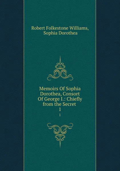 Обложка книги Memoirs Of Sophia Dorothea, Consort Of George I.: Chiefly from the Secret . 1, Robert Folkestone Williams