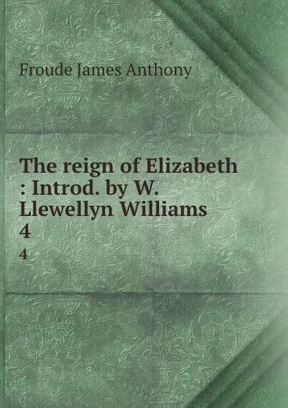 Обложка книги The reign of Elizabeth : Introd. by W. Llewellyn Williams. 4, James Anthony Froude