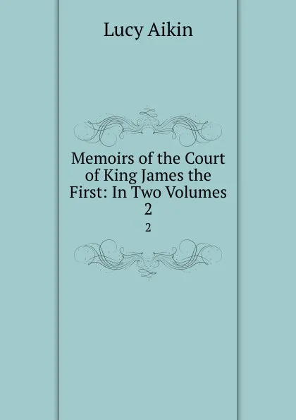 Обложка книги Memoirs of the Court of King James the First: In Two Volumes. 2, Lucy Aikin