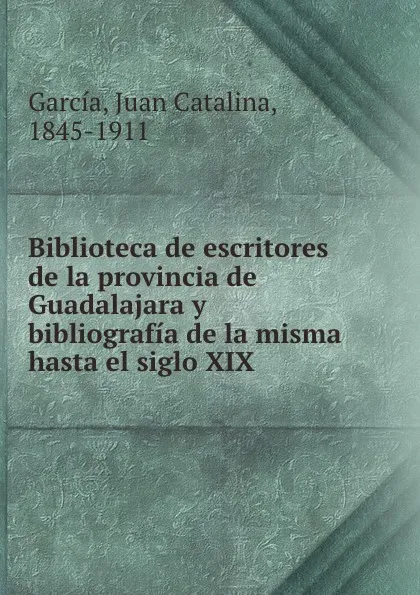 Обложка книги Biblioteca de escritores de la provincia de Guadalajara y bibliografia de la misma hasta el siglo XIX, Juan Catalina García