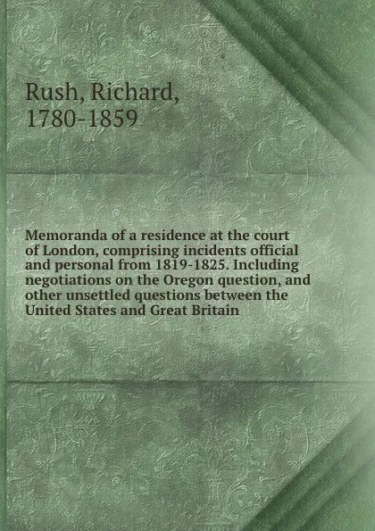 Обложка книги Memoranda of a residence at the court of London, comprising incidents official and personal from 1819-1825. Including negotiations on the Oregon question, and other unsettled questions between the United States and Great Britain, Richard Rush