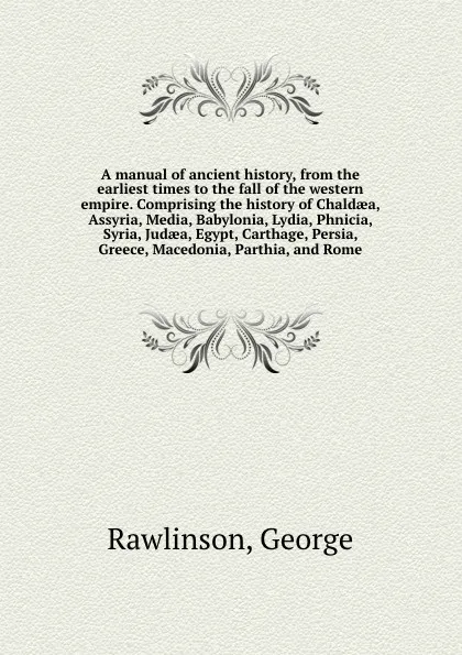 Обложка книги A manual of ancient history, from the earliest times to the fall of the western empire. Comprising the history of Chaldaea, Assyria, Media, Babylonia, Lydia, Phnicia, Syria, Judaea, Egypt, Carthage, Persia, Greece, Macedonia, Parthia, and Rome, George Rawlinson