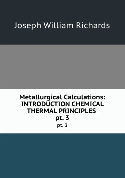 Обложка книги Metallurgical Calculations: INTRODUCTION CHEMICAL . THERMAL PRINCIPLES . pt. 3, Joseph William Richards