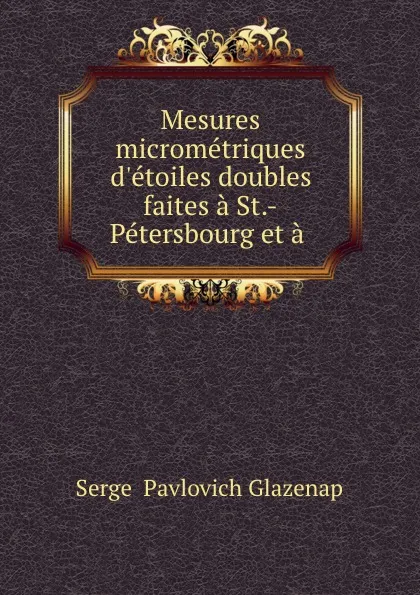 Обложка книги Mesures micrometriques d.etoiles doubles faites a St.-Petersbourg et a ., Sergei Pavlovich Glazenap