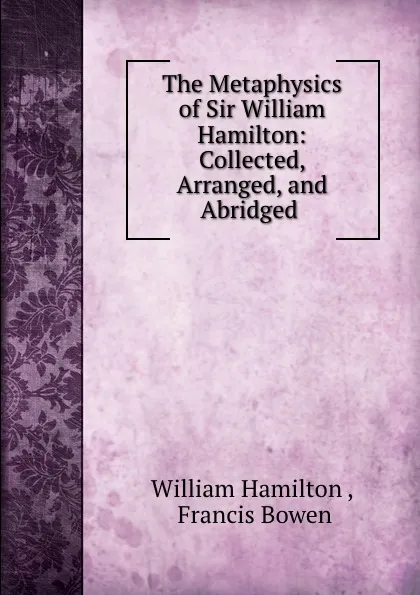 Обложка книги The Metaphysics of Sir William Hamilton: Collected, Arranged, and Abridged ., William Hamilton