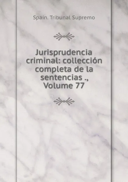 Обложка книги Jurisprudencia criminal: colleccion completa de la sentencias ., Volume 77, Spain. Tribunal Supremo