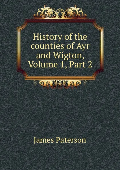 Обложка книги History of the counties of Ayr and Wigton, Volume 1,.Part 2, James Paterson