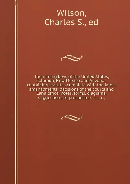 Обложка книги The mining laws of the United States, Colorado, New Mexico and Arizona : containing statutes complete with the latest amanedments, decisions of the courts and Land office, notes, forms, diagrams, suggestions to prospectors .c., .c.,, Charles S. Wilson