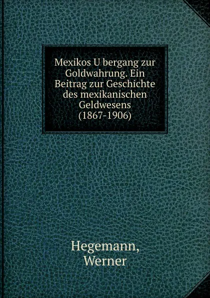 Обложка книги Mexikos Ubergang zur Goldwahrung. Ein Beitrag zur Geschichte des mexikanischen Geldwesens (1867-1906), Werner Hegemann