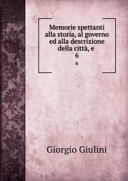 Обложка книги Memorie spettanti alla storia, al governo ed alla descrizione della citta, e . 6, Giorgio Giulini