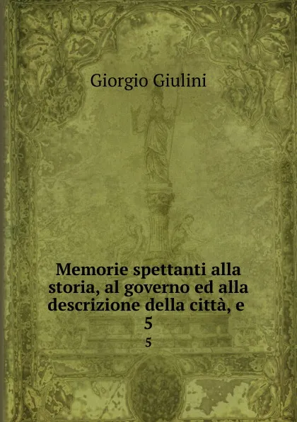 Обложка книги Memorie spettanti alla storia, al governo ed alla descrizione della citta, e . 5, Giorgio Giulini