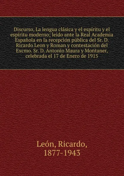 Обложка книги Discurso, La lengua clasica y el espiritu y el espiritu moderno; leido ante la Real Academia Espanola en la recepcion publica del Sr. D. Ricardo Leon y Roman y contestacion del Excmo. Sr. D. Antonio Maura y Montaner, celebrada el 17 de Enero de 1915, Ricardo León