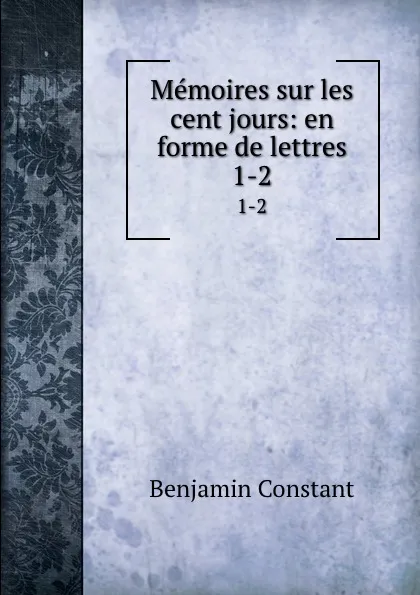 Обложка книги Memoires sur les cent jours: en forme de lettres. 1-2, Benjamin Constant