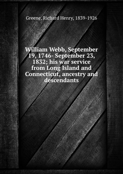 Обложка книги William Webb, September 19, 1746- September 23, 1832; his war service from Long Island and Connecticut, ancestry and descendants, Richard Henry Greene