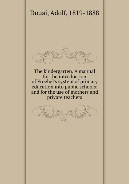 Обложка книги The kindergarten. A manual for the introduction of Froebel.s system of primary education into public schools; and for the use of mothers and private teachers, Adolf Douai