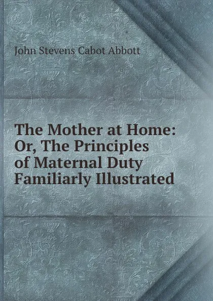 Обложка книги The Mother at Home: Or, The Principles of Maternal Duty Familiarly Illustrated, John S. C. Abbott