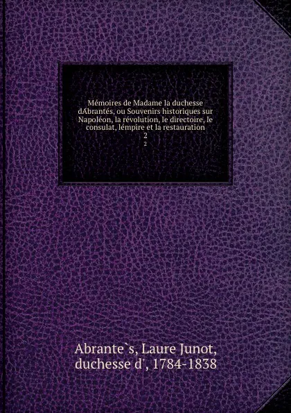 Обложка книги Memoires de Madame la duchesse dAbrantes, ou Souvenirs historiques sur Napoleon, la revolution, le directoire, le consulat, lempire et la restauration. 2, Laure Junot Abrantès