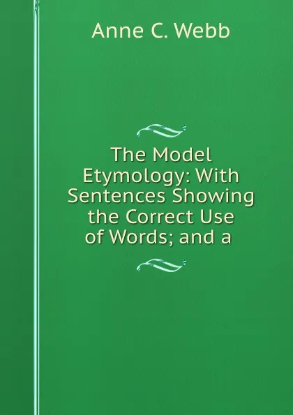 Обложка книги The Model Etymology: With Sentences Showing the Correct Use of Words; and a ., Anne C. Webb