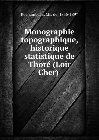 Обложка книги Monographie topographique, historique . statistique de Thore (Loir . Cher), Mis de Rochambeau