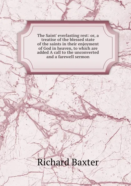 Обложка книги The Saint. everlasting rest: or, a treatise of the blessed state of the saints in their enjoyment of God in heaven, to which are added A call to the unconverted and a farewell sermon, Richard Baxter