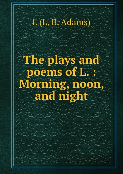 Обложка книги The plays and poems of L. : Morning, noon, and night, L.L. B. Adams