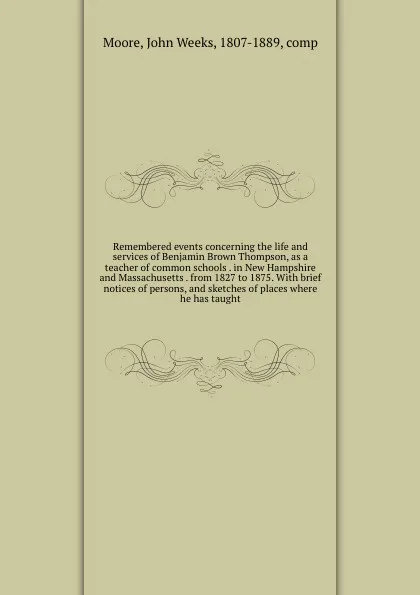 Обложка книги Remembered events concerning the life and services of Benjamin Brown Thompson, as a teacher of common schools . in New Hampshire and Massachusetts . from 1827 to 1875. With brief notices of persons, and sketches of places where he has taught, John Weeks Moore