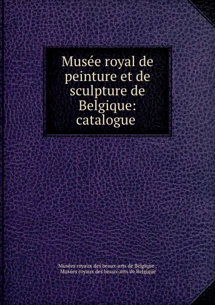 Обложка книги Musee royal de peinture et de sculpture de Belgique: catalogue ., Musées royaux des beaux-arts de Belgique