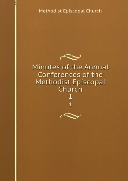 Обложка книги Minutes of the Annual Conferences of the Methodist Episcopal Church. 1, Methodist Episcopal Church