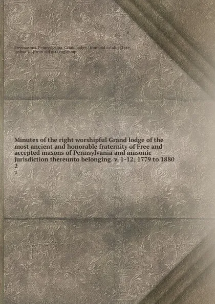 Обложка книги Minutes of the right worshipful Grand lodge of the most ancient and honorable fraternity of Free and accepted masons of Pennsylvania and masonic jurisdiction thereunto belonging. v. 1-12; 1779 to 1880. 2, Freemasons. Pennsylvania. Grand lodge