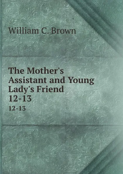 Обложка книги The Mother.s Assistant and Young Lady.s Friend. 12-13, William C. Brown