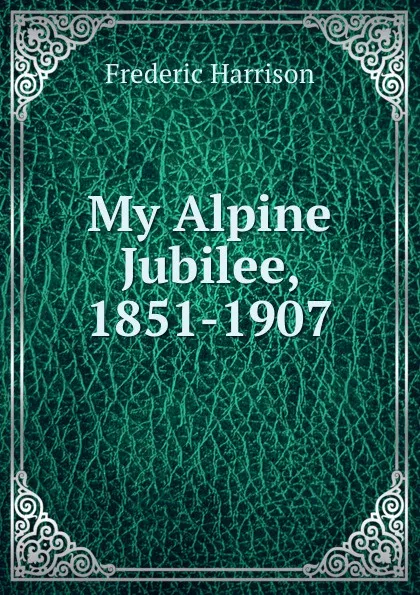 Обложка книги My Alpine Jubilee, 1851-1907, Frederic Harrison