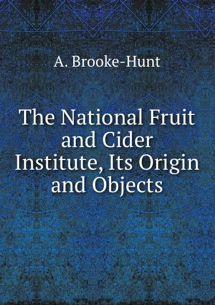 Обложка книги The National Fruit and Cider Institute, Its Origin and Objects, A. Brooke-Hunt