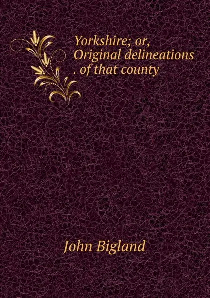 Обложка книги Yorkshire; or, Original delineations . of that county, John Bigland