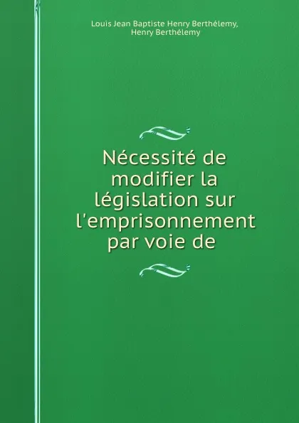 Обложка книги Necessite de modifier la legislation sur l.emprisonnement par voie de ., Louis Jean Baptiste Henry Berthélemy