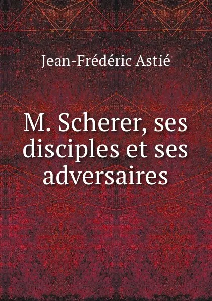 Обложка книги M. Scherer, ses disciples et ses adversaires, Jean-Frédéric Astié