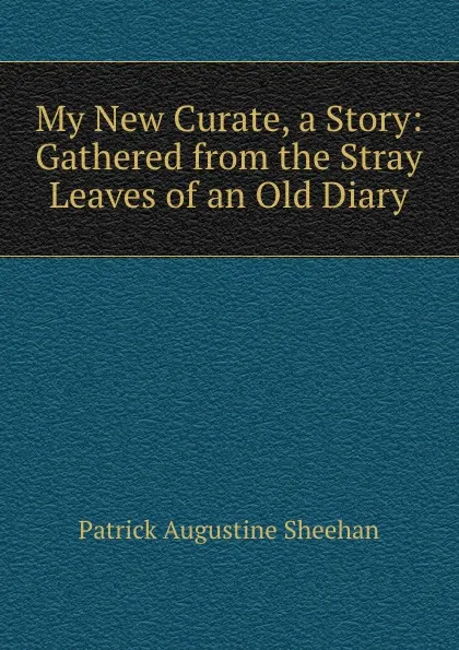 Обложка книги My New Curate, a Story: Gathered from the Stray Leaves of an Old Diary, Patrick Augustine Sheehan