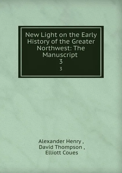 Обложка книги New Light on the Early History of the Greater Northwest: The Manuscript . 3, Alexander Henry