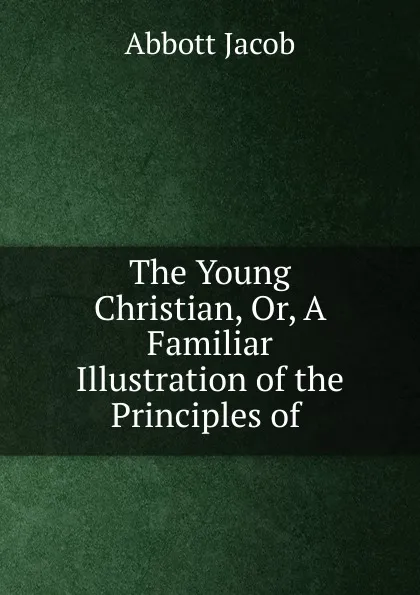 Обложка книги The Young Christian, Or, A Familiar Illustration of the Principles of ., Abbott Jacob