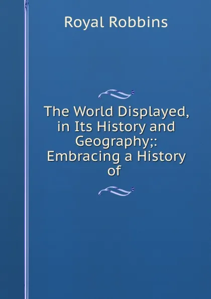 Обложка книги The World Displayed, in Its History and Geography;: Embracing a History of ., Royal Robbins