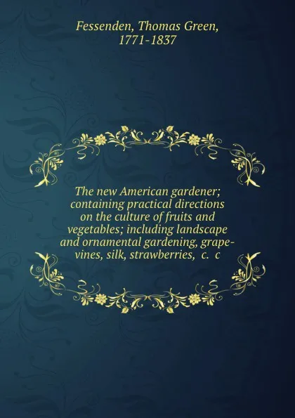 Обложка книги The new American gardener; containing practical directions on the culture of fruits and vegetables; including landscape and ornamental gardening, grape-vines, silk, strawberries, .c. .c, Thomas Green Fessenden