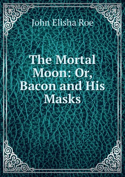 Обложка книги The Mortal Moon: Or, Bacon and His Masks, John Elisha Roe