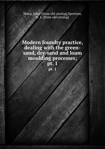 Обложка книги Modern foundry practice, dealing with the green-sand, dry-sand and loam moulding processes;. pt. 1, John Sharp