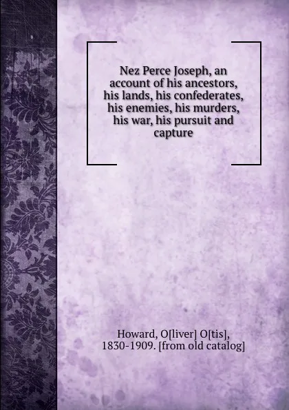 Обложка книги Nez Perce Joseph, an account of his ancestors, his lands, his confederates, his enemies, his murders, his war, his pursuit and capture, Oliver Otis Howard