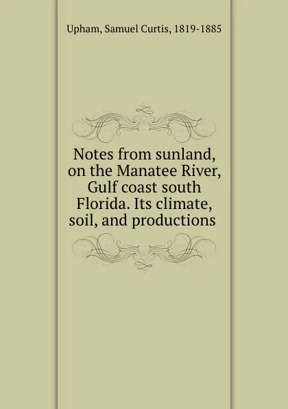 Обложка книги Notes from sunland, on the Manatee River, Gulf coast south Florida. Its climate, soil, and productions, Samuel Curtis Upham