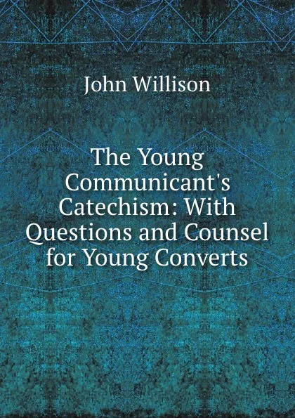 Обложка книги The Young Communicant.s Catechism: With Questions and Counsel for Young Converts, John Willison