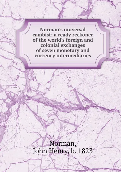 Обложка книги Norman.s universal cambist; a ready reckoner of the world.s foreign and colonial exchanges of seven monetary and currency intermediaries, John Henry Norman