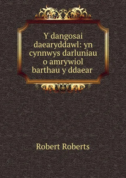 Обложка книги Y dangosai daearyddawl: yn cynnwys darluniau o amrywiol barthau y ddaear ., Robert Roberts