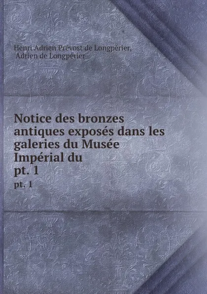 Обложка книги Notice des bronzes antiques exposes dans les galeries du Musee Imperial du . pt. 1, Henri Adrien Prévost de Longpérier