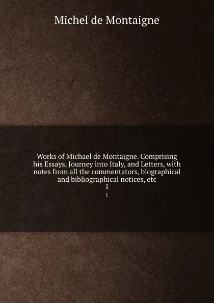 Обложка книги Works of Michael de Montaigne. Comprising his Essays, Journey into Italy, and Letters, with notes from all the commentators, biographical and bibliographical notices, etc. 1, Montaigne Michel de