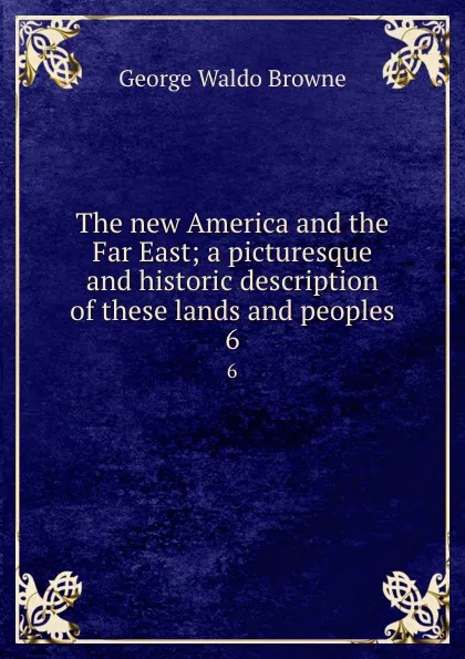 Обложка книги The new America and the Far East; a picturesque and historic description of these lands and peoples. 6, George Waldo Browne